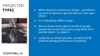 PROJECTED
TYPES
Idan Sheinberg, Kotlin Everywhere - TLV Edition, 27/10/2019
● While stored documents are of type A, sometimes
we need to represent queried data as a sub-type B
where B out A
● Or a completely diﬀerent type C
● We can always write code to do this manually
outside the scope of the query (copy fields from
queried object A to object B)
● Luckily for us, Nitrite provide a solution OOTB
(without garbage/performance overhead)
 