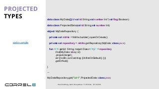 data class MyData(@Id val id:String,val number:Int?,val flag:Boolean)
object MyDataRepository {
private val nitrite = Nitrite.builder().openOrCreate()
private val repository = nitrite.getRepository(MyData::class.java)
}
PROJECTED
TYPES
Idan Sheinberg, Kotlin Everywhere - TLV Edition, 27/10/2019
fun <P> get(id: String, target:Class<P>):P = repository
.find(MyData::id eq id)
.project(target)
.let { kotlin.runCatching { it.firstOrDefault() } }
.getOrNull()
...
MyDataRepository.get("id-1”,ProjectedData::class.java)
data class ProjectedData(val id:String,val number:Int)
code sample
 