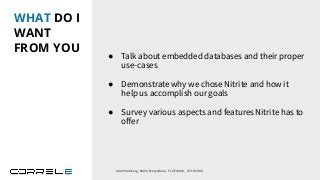 WHAT DO I
WANT
FROM YOU
● Talk about embedded databases and their proper
use-cases
● Demonstrate why we chose Nitrite and how it
help us accomplish our goals
● Survey various aspects and features Nitrite has to
oﬀer
Idan Sheinberg, Kotlin Everywhere - TLV Edition, 27/10/2019
 