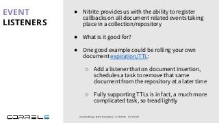 Idan Sheinberg, Kotlin Everywhere - TLV Edition, 27/10/2019
● Nitrite provides us with the ability to register
callbacks on all document related events taking
place in a collection/repository
● What is it good for?
● One good example could be rolling your own
document expiration/TTL:
○ Add a listener that on document insertion,
schedules a task to remove that same
document from the repository at a later time
○ Fully supporting TTLs is in fact, a much more
complicated task, so tread lightly
EVENT
LISTENERS
 
