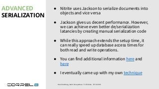 ADVANCED
SERIALIZATION
Idan Sheinberg, Kotlin Everywhere - TLV Edition, 27/10/2019
● Nitrite uses Jackson to serialize documents into
objects and vice versa
● Jackson gives us decent performance. However,
we can achieve even better de/serialization
latancies by creating manual serialization code
● While this approach extends the setup time, it
can really speed up database access times for
both read and write operations.
● You can find additional information here and
here
● I eventually came up with my own technique
 