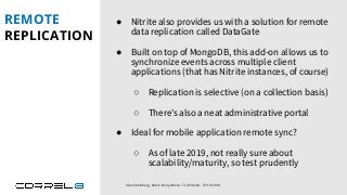 REMOTE
REPLICATION
Idan Sheinberg, Kotlin Everywhere - TLV Edition, 27/10/2019
● Nitrite also provides us with a solution for remote
data replication called DataGate
● Built on top of MongoDB, this add-on allows us to
synchronize events across multiple client
applications (that has Nitrite instances, of course)
○ Replication is selective (on a collection basis)
○ There’s also a neat administrative portal
● Ideal for mobile application remote sync?
○ As of late 2019, not really sure about
scalability/maturity, so test prudently
 