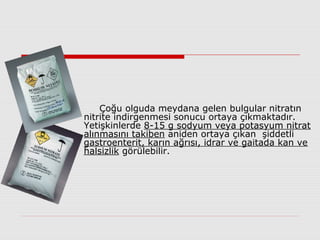 Çoğu olguda meydana gelen bulgular nitratın
nitrite indirgenmesi sonucu ortaya çıkmaktadır.
Yetişkinlerde 8-15 g sodyum veya potasyum nitrat
alınmasını takiben aniden ortaya çıkan şiddetli
gastroenterit, karın ağrısı, idrar ve gaitada kan ve
halsizlik görülebilir.
 