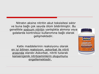 Nitratın aksine nitritin akut toksisitesi sıktır
ve buna bağlı çok sayıda ölüm bildirilmiştir. Bu
genellikle sodyum nitritin yanlışlıkla alımına veya
gıdalarda kontrolsüz kullanımına bağlı olarak
gelişmektedir.
Katkı maddelerinin reaksiyonu olarak
en iyi bilinen reaksiyon, askorbat ile nitrit
arasında olandır.Askorbat, nitriti tutarak
kanserojenik nitrözaminlerin oluşumunu
engellemektedir.
 