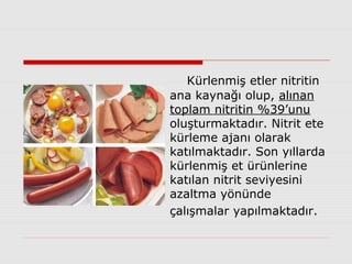 Kürlenmiş etler nitritin
ana kaynağı olup, alınan
toplam nitritin %39’unu
oluşturmaktadır. Nitrit ete
kürleme ajanı olarak
katılmaktadır. Son yıllarda
kürlenmiş et ürünlerine
katılan nitrit seviyesini
azaltma yönünde
çalışmalar yapılmaktadır.
 