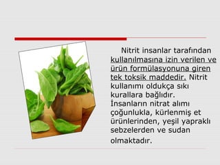Nitrit insanlar tarafından
kullanılmasına izin verilen ve
ürün formülasyonuna giren
tek toksik maddedir. Nitrit
kullanımı oldukça sıkı
kurallara bağlıdır.
İnsanların nitrat alımı
çoğunlukla, kürlenmiş et
ürünlerinden, yeşil yapraklı
sebzelerden ve sudan
olmaktadır.
 