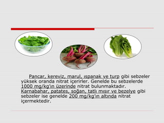 Pancar, kereviz, marul, ıspanak ve turp gibi sebzeler
yüksek oranda nitrat içerirler. Genelde bu sebzelerde
1000 mg/kg’ın üzerinde nitrat bulunmaktadır.
Karnabahar, patates, soğan, tatlı mısır ve bezelye gibi
sebzeler ise genelde 200 mg/kg’ın altında nitrat
içermektedir.
 