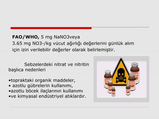 FAO/WHO, 5 mg NaNO3veya
3.65 mg NO3-/kg vücut ağırlığı değerlerini günlük alım
için izin verilebilir değerler olarak belirlemiştir.
Sebzelerdeki nitrat ve nitritin
başlıca nedenleri
•topraktaki organik maddeler,
• azotlu gübrelerin kullanımı,
•azotlu böcek ilaçlarının kullanımı
•ve kimyasal endüstriyel atıklardır.
 