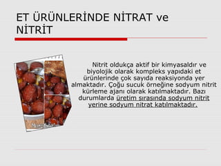 ET ÜRÜNLERİNDE NİTRAT ve
NİTRİT
Nitrit oldukça aktif bir kimyasaldır ve
biyolojik olarak kompleks yapıdaki et
ürünlerinde çok sayıda reaksiyonda yer
almaktadır. Çoğu sucuk örneğine sodyum nitrit
kürleme ajanı olarak katılmaktadır. Bazı
durumlarda üretim sırasında sodyum nitrit
yerine sodyum nitrat katılmaktadır.
 