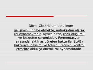 Nitrit Clostridium botulinum
gelişimini inhibe etmekte, antioksidan olarak
rol oynamaktadır. Ayrıca nitrit, renk oluşumu
ve lezzetten sorumludur. Fermentasyon
sırasında laktik asit üreten bakteriler (LAB)
bakteriyel gelişimi ve toksin üretimini kontrol
etmekte oldukça önemli rol oynamaktadır.
 