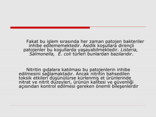 Fakat bu işlem sırasında her zaman patojen bakteriler
inhibe edilememektedir. Asidik koşullara dirençli
patojenler bu koşullarda yaşayabilmektedir. Listeria,
Salmonella, E. coli türleri bunlardan bazılarıdır.
Nitritin gıdalara katılması bu patojenlerin inhibe
edilmesini sağlamaktadır. Ancak nitritin bahsedilen
toksik etkileri düşünülürse kürlenmiş et ürünlerinde
nitrat ve nitrit düzeyleri, ürünün kalitesi ve güvenliği
açısından kontrol edilmesi gereken önemli bileşenlerdir
 