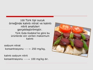 100 Türk tipi sucuk
örneğinde kalıntı nitrat ve kalıntı
nitrit analizleri
gerçekleştirilmiştir.
Türk Gıda Kodeksi’ne göre bu
ürünlerde izin verilen maksimum
kalıntı
sodyum nitrat
konsantrasyonu 250 mg/kg,
kalıntı sodyum nitrit
konsantrasyonu 100 mg/kg dır.
 