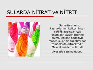 SULARDA NİTRAT ve NİTRİT
Su kalitesi ve su
kaynaklarının kalitesi insan
sağlığı açısından çok
önemlidir. Sağlık üzerine
olumlu etkileri nedeniyle
maden sularının tüketimi son
zamanlarda artmaktadır.
Meyveli maden suları da
piyasada satılmaktadır.
 