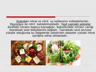 Sulardaki nitrat ve nitrit su kalitesinin indikatörleridir.
Peynirlere de nitrit katılabilmektedir. Yeşil yapraklı sebzeler
diyetteki nitratın başlıca kaynağıdır. Sebzelerdeki nitratın varlığı
topraktaki azot bileşiklerine bağlıdır. Topraktaki azot seviyesi
yüksek olduğunda bu bölgelerde yetiştirilen sebzeler yüksek nitrat
içeriğine sahip olmaktadır.
 