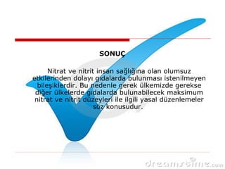 SONUÇ
Nitrat ve nitrit insan sağlığına olan olumsuz
etkilerinden dolayı gıdalarda bulunması istenilmeyen
bileşiklerdir. Bu nedenle gerek ülkemizde gerekse
diğer ülkelerde gıdalarda bulunabilecek maksimum
nitrat ve nitrit düzeyleri ile ilgili yasal düzenlemeler
söz konusudur.
 