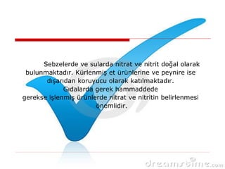 Sebzelerde ve sularda nitrat ve nitrit doğal olarak
bulunmaktadır. Kürlenmiş et ürünlerine ve peynire ise
dışarıdan koruyucu olarak katılmaktadır.
Gıdalarda gerek hammaddede
gerekse işlenmiş ürünlerde nitrat ve nitritin belirlenmesi
önemlidir.
 