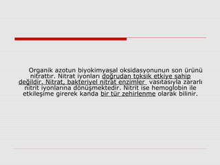 Organik azotun biyokimyasal oksidasyonunun son ürünü
nitrattır. Nitrat iyonları doğrudan toksik etkiye sahip
değildir. Nitrat, bakteriyel nitrat enzimler vasıtasıyla zararlı
nitrit iyonlarına dönüşmektedir. Nitrit ise hemoglobin ile
etkileşime girerek kanda bir tür zehirlenme olarak bilinir.
 