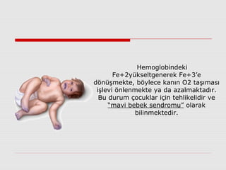 Hemoglobindeki
Fe+2yükseltgenerek Fe+3’e
dönüşmekte, böylece kanın O2 taşıması
işlevi önlenmekte ya da azalmaktadır.
Bu durum çocuklar için tehlikelidir ve
“mavi bebek sendromu” olarak
bilinmektedir.
 