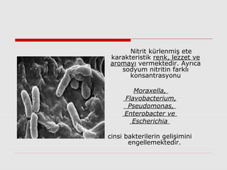 Nitrit kürlenmiş ete
karakteristik renk, lezzet ve
aromayı vermektedir. Ayrıca
sodyum nitritin farklı
konsantrasyonu
Moraxella,
Flavobacterium,
Pseudomonas,
Enterobacter ve
Escherichia
cinsi bakterilerin gelişimini
engellemektedir.
 