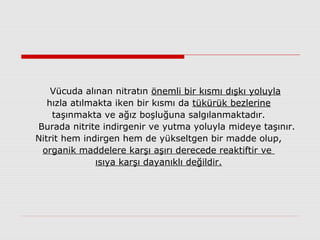 Vücuda alınan nitratın önemli bir kısmı dışkı yoluyla
hızla atılmakta iken bir kısmı da tükürük bezlerine
taşınmakta ve ağız boşluğuna salgılanmaktadır.
Burada nitrite indirgenir ve yutma yoluyla mideye taşınır.
Nitrit hem indirgen hem de yükseltgen bir madde olup,
organik maddelere karşı aşırı derecede reaktiftir ve
ısıya karşı dayanıklı değildir.
 