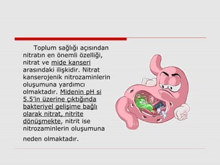 Toplum sağlığı açısından
nitratın en önemli özelliği,
nitrat ve mide kanseri
arasındaki ilişkidir. Nitrat
kanserojenik nitrozaminlerin
oluşumuna yardımcı
olmaktadır. Midenin pH si
5.5’in üzerine çıktığında
bakteriyel gelişime bağlı
olarak nitrat, nitrite
dönüşmekte, nitrit ise
nitrozaminlerin oluşumuna
neden olmaktadır.
 