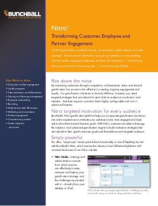 Nitro         ™


                                       Transforming Customer, Employee and
                                       Partner Engagement
                                       Conflicting priorities, overfilled inboxes, social media, mobile devices and data
                                       overload. The amount of information vying for our attention is overwhelming.
                                       And that makes engaging employees, partners and customers — and focusing
                                       them on your brand or business goals — a continuous uphill battle.




Use Nitro to drive...                  Rise above the noise
•	Consumer and fan engagement          By motivating audiences through competition, achievements, status and reward,
•	Loyalty programs                     gamification has proven to be effective in creating ongoing engagement and
•	Sales motivation and effectiveness   loyalty. For gamification initiatives to be truly effective, however, you need
•	Training and learning management     targeted strategies that are tailored to each distinct audience’s motivators and
•	Employee onboarding                  interests. And that requires a solution that’s highly configurable and rich in
•	Recruiting
                                       advanced features.
•	Help/service desk efficiencies
•	Marketing and e-commerce             Nitro: targeted motivation for every audience
•	Partner engagement                   Bunchball’s Nitro gamification platform helps you incorporate gamification mechanics
•	Crowdsourcing content                into online experiences to motivate your audiences to be more engaged and loyal,
•	System adoption                      and to drive them toward business goals. With Nitro, customers are able to leverage
… and more!                            the industry’s most advanced gamification engine to build motivation strategies that
                                       are tailored to their specific business goals and that address each targeted audience.

                                       Simply powerful
                                       Too often, “easy-to-use” means paired down functionality or loss of flexibility, but not
                                       with Bunchball’s Nitro, which marries the industry’s most full-featured platform with
                                       consumer-level ease of use. Nitro includes:

                                       •	 Nitro Studio, a design and
                                          administration console
                                          from which anyone
                                          can effortlessly create,
                                          measure and deploy your
                                          gamification strategy and
                                          the challenges associated
                                          with it – directly from your
                                          desktop or iPad.
                                                                         Nitro Studio lets you deploy gamification challenges quickly
                                                                         and easily using an intuitive, drag-and-drop interface.
 