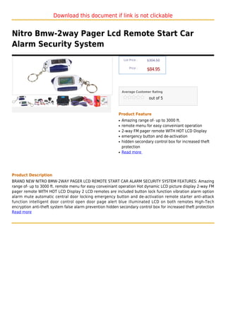 Download this document if link is not clickable


Nitro Bmw-2way Pager Lcd Remote Start Car
Alarm Security System
                                                               List Price :   $304.50

                                                                   Price :
                                                                              $84.95



                                                              Average Customer Rating

                                                                               out of 5



                                                          Product Feature
                                                          q   Amazing range of- up to 3000 ft.
                                                          q   remote menu for easy conveiniant operation
                                                          q   2-way FM pager remote WITH HOT LCD Display
                                                          q   emergency button and de-activation
                                                          q   hidden secondary control box for increased theft
                                                              protection
                                                          q   Read more




Product Description
BRAND NEW NITRO BMW-2WAY PAGER LCD REMOTE START CAR ALARM SECURITY SYSTEM FEATURES: Amazing
range of- up to 3000 ft. remote menu for easy conveiniant operation Hot dynamic LCD picture display 2-way FM
pager remote WITH HOT LCD Display 2 LCD remotes are included button lock function vibration alarm option
alarm mute automatic central door locking emergency button and de-activation remote starter anti-attack
function intelligent door control open door page alert blue illuminated LCD on both remotes High-Tech
encryption anti-theft system false alarm prevention hidden secondary control box for increased theft protection
Read more
 