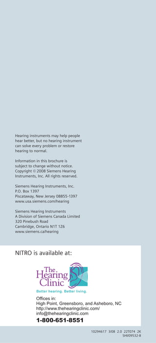 Hearing instruments may help people
hear better, but no hearing instrument
can solve every problem or restore
hearing to normal.

Information in this brochure is
subject to change without notice.
Copyright © 2008 Siemens Hearing
Instruments, Inc. All rights reserved.

Siemens Hearing Instruments, Inc.
P.O. Box 1397
Piscataway, New Jersey 08855-1397
www.usa.siemens.com/hearing

Siemens Hearing Instruments
A Division of Siemens Canada Limited
320 Pinebush Road
Cambridge, Ontario N1T 1Z6
www.siemens.ca/hearing




NITRO is available at:




            Offices in:
            High Point, Greensboro, and Asheboro, NC
            http://www.thehearingclinic.com/
            info@thehearingclinic.com
            1-800-651-8551
                                         10294617 3/08 2.0 22T074 2K
                                                          SHI/09532-8
 