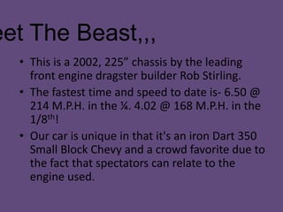 Meet The Beast,,,This is a 2002, 225” chassis by the leading front engine dragster builder Rob Stirling. The fastest time and speed to date is- 6.50 @ 214 M.P.H. in the ¼. 4.02 @ 168 M.P.H. in the 1/8th!Our car is unique in that it's an iron Dart 350 Small Block Chevy and a crowd favorite due to the fact that spectators can relate to the engine used.