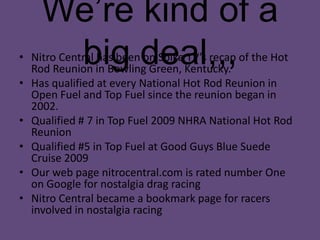 We’re kind of a big deal,,,Nitro Central has been on Spike TV’s recap of the Hot Rod Reunion in Bowling Green, Kentucky. Has qualified at every National Hot Rod Reunion in Open Fuel and Top Fuel since the reunion began in 2002. Qualified # 7 in Top Fuel 2009 NHRA National Hot Rod Reunion Qualified #5 in Top Fuel at Good Guys Blue Suede Cruise 2009Our web page nitrocentral.com is rated number One on Google for nostalgia drag racingNitro Central became a bookmark page for racers involved in nostalgia racing