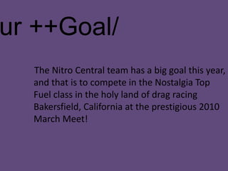 /Our ++Goal/     The Nitro Central team has a big goal this year, and that is to compete in the Nostalgia Top Fuel class in the holy land of drag racing Bakersfield, California at the prestigious 2010 March Meet!   