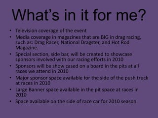 What’s in it for me?Television coverage of the eventMedia coverage in magazines that are BIG in drag racing, such as: Drag Racer, National Dragster, and Hot Rod Magazine. Special section, side bar, will be created to showcase sponsors involved with our racing efforts in 2010Sponsors will be show cased on a board in the pits at all races we attend in 2010Major sponsor space available for the side of the push truck at races in 2010 Large Banner space available in the pit space at races in 2010Space available on the side of race car for 2010 season