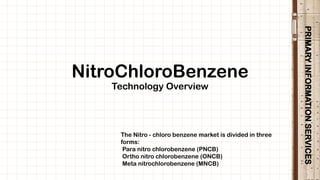 PRIMARYINFORMATIONSERVICES
NitroChloroBenzene
Technology Overview
The Nitro - chloro benzene market is divided in three
forms:
Para nitro chlorobenzene (PNCB)
Ortho nitro chlorobenzene (ONCB)
Meta nitrochlorobenzene (MNCB)
 