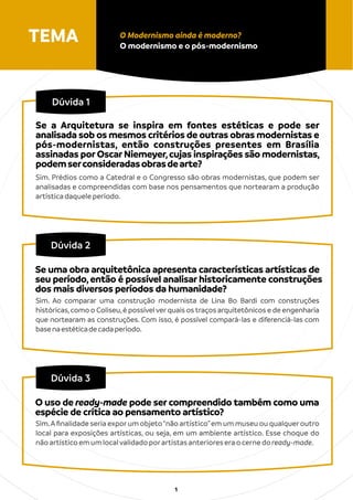 TEMA O Modernismo ainda é moderno?
O modernismo e o pós-modernismo
1
Dúvida 1
Sim. Prédios como a Catedral e o Congresso são obras modernistas, que podem ser
analisadas e compreendidas com base nos pensamentos que nortearam a produção
artísticadaqueleperíodo.
Dúvida 2
Sim. Ao comparar uma construção modernista de Lina Bo Bardi com construções
históricas,como o Coliseu,é possível verquais os traços arquitetônicos e de engenharia
que nortearam as construções. Com isso, é possível compará-las e diferenciá-las com
basenaestéticadecadaperíodo.
Se uma obra arquitetônica apresenta características artísticas de
seu período,então é possível analisar historicamente construções
dos mais diversos períodos da humanidade?
Dúvida 3
Sim.Aﬁnalidade seria exporum objeto“não artístico”em um museu ou qualqueroutro
local para exposições artísticas, ou seja, em um ambiente artístico. Esse choque do
nãoartísticoemumlocalvalidadoporartistasanterioreseraocernedoready-made.
O uso de ready-made pode ser compreendido também como uma
espécie de crítica ao pensamento artístico?
Se a Arquitetura se inspira em fontes estéticas e pode ser
analisada sob os mesmos critérios de outras obras modernistas e
pós-modernistas, então construções presentes em Brasília
assinadas por Oscar Niemeyer,cujas inspirações são modernistas,
podemserconsideradasobrasdearte?
 