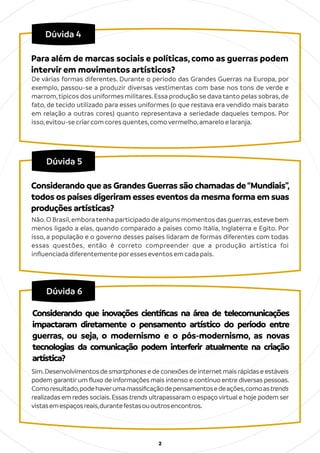 2
Dúvida 5
Não.O Brasil,emboratenha participado de alguns momentos das guerras,esteve bem
menos ligado a elas, quando comparado a países como Itália, Inglaterra e Egito. Por
isso, a população e o governo desses países lidaram de formas diferentes com todas
essas questões, então é correto compreender que a produção artística foi
inﬂuenciadadiferentementeporesseseventosemcadapaís.
Considerando que as Grandes Guerras são chamadas de“Mundiais”,
todos os países digeriram esses eventos da mesma forma em suas
produções artísticas?
Dúvida 4
De várias formas diferentes. Durante o período das Grandes Guerras na Europa, por
exemplo, passou-se a produzir diversas vestimentas com base nos tons de verde e
marrom,típicos dos uniformes militares.Essa produção se dava tanto pelas sobras,de
fato, de tecido utilizado para esses uniformes (o que restava era vendido mais barato
em relação a outras cores) quanto representava a seriedade daqueles tempos. Por
isso,evitou-secriarcomcoresquentes,comovermelho,amareloelaranja.
Para além de marcas sociais e políticas, como as guerras podem
intervir em movimentos artísticos?
Dúvida 6
Sim.Desenvolvimentosdesmartphonesedeconexõesdeinternetmaisrápidaseestáveis
podem garantirum ﬂuxo de informações mais intenso e contínuo entre diversas pessoas.
Comoresultado,podehaverumamassiﬁcaçãodepensamentosedeações,comoastrends
realizadas em redes sociais.Essas trends ultrapassaram o espaço virtual e hoje podem ser
vistasemespaçosreais,durantefestasououtrosencontros.
Considerando que inovações cientíﬁcas na área de telecomunicações
impactaram diretamente o pensamento artístico do período entre
guerras, ou seja, o modernismo e o pós-modernismo, as novas
tecnologias da comunicação podem interferir atualmente na criação
artística?
 