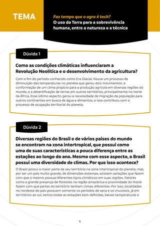1
Dúvida 1
Com o ﬁm do período conhecido como Era Glacial, houve um processo de
diminuição das temperaturas no planeta que gerou dois movimentos: a
conformação de um clima propício para a produção agrícola em diversas regiões do
mundo, e a desertiﬁcação de terras em outros territórios, principalmente no norte
da África. Esse último aspecto gerou a necessidade de migração da população para
outros continentes em busca de água e alimentos, e isso contribuiu com o
processo de ocupação territorial do planeta.
Como as condições climáticas inﬂuenciaram a
Revolução Neolítica e o desenvolvimento da agricultura?
TEMA Faz tempo que o agro é tech?
O uso da Terra para a sobrevivência
humana, entre a natureza e a técnica
Dúvida 2
O Brasil possui a maior parte de seu território na zona intertropical do planeta, mas,
por ser um país muito grande, de dimensões extensas, existem variações que fazem
com que o mesmo possua diferentes tipos climáticos em suas regiões. Fatores
como a grande presença de ﬂorestas na região amazônica e proximidade do litoral
fazem com que partes do território tenham climas diferentes. Por isso, localidades
no nordeste do país possuem somente os períodos de seca e os chuvosos, já em
territórios ao sul, temos todas as estações bem deﬁnidas, baixas temperaturas e
Diversas regiões do Brasil e de vários países do mundo
se encontram na zona intertropical, que possui como
uma de suas características a pouca diferença entre as
estações ao longo do ano. Mesmo com esse aspecto, o Brasil
possui uma diversidade de climas. Por que isso acontece?
 