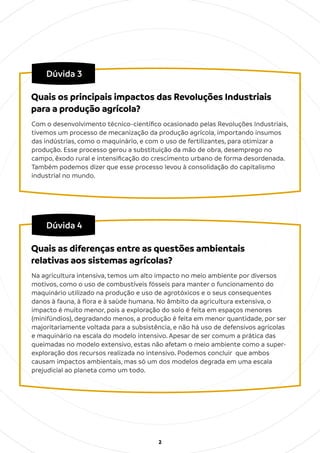 2
Dúvida 3
Com o desenvolvimento técnico-cientíﬁco ocasionado pelas Revoluções Industriais,
tivemos um processo de mecanização da produção agrícola, importando insumos
das indústrias, como o maquinário, e com o uso de fertilizantes, para otimizar a
produção. Esse processo gerou a substituição da mão de obra, desemprego no
campo, êxodo rural e intensiﬁcação do crescimento urbano de forma desordenada.
Também podemos dizer que esse processo levou à consolidação do capitalismo
industrial no mundo.
Quais os principais impactos das Revoluções Industriais
para a produção agrícola?
Dúvida 4
Na agricultura intensiva, temos um alto impacto no meio ambiente por diversos
motivos, como o uso de combustíveis fósseis para manter o funcionamento do
maquinário utilizado na produção e uso de agrotóxicos e o seus consequentes
danos à fauna, à ﬂora e à saúde humana. No âmbito da agricultura extensiva, o
impacto é muito menor, pois a exploração do solo é feita em espaços menores
(minifúndios), degradando menos, a produção é feita em menor quantidade, por ser
majoritariamente voltada para a subsistência, e não há uso de defensivos agrícolas
e maquinário na escala do modelo intensivo. Apesar de ser comum a prática das
queimadas no modelo extensivo, estas não afetam o meio ambiente como a super-
exploração dos recursos realizada no intensivo. Podemos concluir que ambos
causam impactos ambientais, mas só um dos modelos degrada em uma escala
prejudicial ao planeta como um todo.
Quais as diferenças entre as questões ambientais
relativas aos sistemas agrícolas?
 
