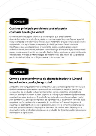 3
Dúvida 5
O conjunto de inovações técnicas e tecnológicas que propiciaram o
desenvolvimento da produção agrícola no contexto pós-Segunda Guerra Mundial
ﬁcou conhecido como Revolução Verde. Esse fenômeno trouxe consigo avanços no
maquinário, nos agrotóxicos e na produção de Organismos Geneticamente
Modiﬁcados que viabilizaram um crescimento exponencial da produção de
alimentos no mundo. Porém, também trouxe consigo a concentração fundiária nos
países em desenvolvimento, a expansão das fronteiras agrícolas, a superexploração
dos recursos hídricos, a intensiﬁcação da dependência dos países do Sul global às
potências industriais e tecnológicas, entre outros aspectos.
Quais os principais problemas causados pela
chamada Revolução Verde?
Dúvida 6
A Indústria 4.0, ou Quarta Revolução Industrial, se caracteriza pela implementação
de diversas tecnologias recém-desenvolvidas nos diversos âmbitos da vida em
sociedade e da produção industrial. Elementos como a robótica, a inteligência
artiﬁcial, a computação em nuvem, big data e a integração de tecnologias diversas
caracterizam esse fenômeno. A produção agrícola não está distante disso, muito
pelo contrário. As principais empresas do agronegócio já atuam com veículos auto-
guiados e robôs colaborativos na produção, já utilizam softwares integrados à
nuvem para acompanhamento dos processos, sensores e armadilhas digitais para
controle e monitoramento de pragas e das áreas de cultivo, além da pesquisa e
desenvolvimento em biotecnologia para a produção de Organismos Geneticamente
Modiﬁcados e agrotóxicos.
Como o desenvolvimento da chamada Indústria 4.0 está
impactando a produção agrícola?
 
