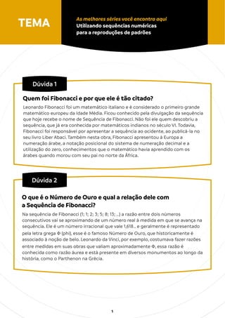 Dúvida 1
Leonardo Fibonacci foi um matemático italiano e é considerado o primeiro grande
matemático europeu da Idade Média. Ficou conhecido pela divulgação da sequência
que hoje recebe o nome de Sequência de Fibonacci. Não foi ele quem descobriu a
sequência, que já era conhecida por matemáticos indianos no século VI. Todavia,
Fibonacci foi responsável por apresentar a sequência ao ocidente, ao publicá-la no
seu livro Liber Abaci. Também nesta obra, Fibonacci apresentou à Europa a
numeração árabe, a notação posicional do sistema de numeração decimal e a
utilização do zero, conhecimentos que o matemático havia aprendido com os
árabes quando morou com seu pai no norte da África.
Quem foi Fibonacci e por que ele é tão citado?
TEMA As melhores séries você encontra aqui
Utilizando sequências numéricas
para a reproduções de padrões
1
Dúvida 2
Na sequência de Fibonacci (1; 1; 2; 3; 5; 8; 13; …) a razão entre dois números
consecutivos vai se aproximando de um número real à medida em que se avança na
sequência. Ele é um número irracional que vale 1,618… e geralmente é representado
pela letra grega Φ (phi), esse é o famoso Número de Ouro, que historicamente é
associado à noção de belo. Leonardo da Vinci, por exemplo, costumava fazer razões
entre medidas em suas obras que valiam aproximadamente Φ, essa razão é
conhecida como razão áurea e está presente em diversos monumentos ao longo da
história, como o Parthenon na Grécia.
O que é o Número de Ouro e qual a relação dele com
a Sequência de Fibonacci?
 