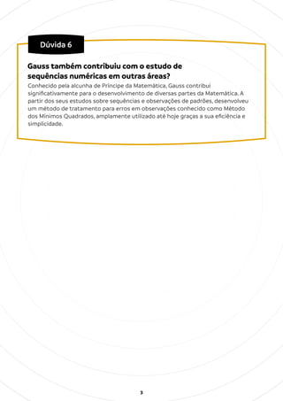3
Dúvida 6
Conhecido pela alcunha de Príncipe da Matemática, Gauss contribui
signiﬁcativamente para o desenvolvimento de diversas partes da Matemática. A
partir dos seus estudos sobre sequências e observações de padrões, desenvolveu
um método de tratamento para erros em observações conhecido como Método
dos Mínimos Quadrados, amplamente utilizado até hoje graças a sua eﬁciência e
simplicidade.
Gauss também contribuiu com o estudo de
sequências numéricas em outras áreas?
 