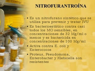 NITROFURANTROÍNA Es un nitrofurano sintético que se utiliza para prevenir y tratar IVU Es bacterioestático contra casi todos los MO sensibles, en concentraciones de 32 Mg/ml o menos y es bactericida en concentraciones de 100 Mg/ml Activa contra E. coli y Enterococos Proteus, Pseudomona, Enterobacter y Klebsiella son resistentes 
