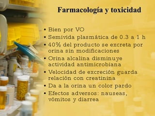 Farmacología y toxicidad Bien por VO Semivida plasmática de 0.3 a 1 h  40% del producto se excreta por orina sin modificaciones Orina alcalina disminuye actividad antimicrobiana Velocidad de excreción guarda relación con creatinina Da a la orina un color pardo Efectos adversos: nauseas, vómitos y diarrea 