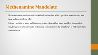 Methenamine Mandelate
• Hexamethylenetetramine mandelate (Mandelamine) is a white crystalline powder with a sour
taste and practically no odor.
• It is very soluble in water and has the advantage of providing its own acidity, although in its
use, the custom is to carry out a preliminary acidification of the urine for 24 to 36 hours before
administration.
 