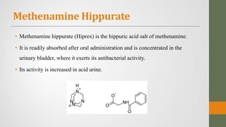 Methenamine Hippurate
• Methenamine hippurate (Hiprex) is the hippuric acid salt of methenamine.
• It is readily absorbed after oral administration and is concentrated in the
urinary bladder, where it exerts its antibacterial activity.
• Its activity is increased in acid urine.
 