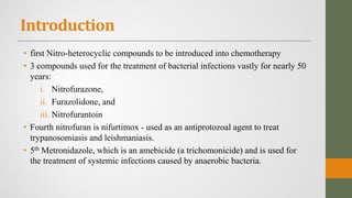 Introduction
• first Nitro-heterocyclic compounds to be introduced into chemotherapy
• 3 compounds used for the treatment of bacterial infections vastly for nearly 50
years:
i. Nitrofurazone,
ii. Furazolidone, and
iii. Nitrofurantoin
• Fourth nitrofuran is nifurtimox - used as an antiprotozoal agent to treat
trypanosomiasis and leishmaniasis.
• 5th Metronidazole, which is an amebicide (a trichomonicide) and is used for
the treatment of systemic infections caused by anaerobic bacteria.
 