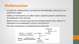 Methenamine
• In acidic pH, methenamine is converted to formaldehyde, which acts as an
antibacterial agent.
• Tablets of methenamine are often enteric coated to prevent conversion to
formaldehyde in the stomach.
• Methenamine is cleared intact from the kidney into the urine, where it is
hydrolyzed to formaldehyde if the pH is less than 6.5.
• The rate of hydrolysis is controlled by the urinary pH.
 