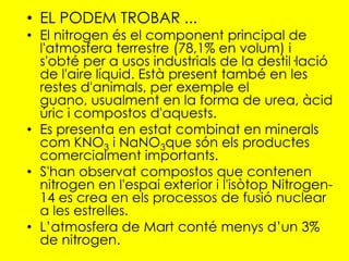• EL PODEM TROBAR ...
• El nitrogen és el component principal de
  l'atmosfera terrestre (78,1% en volum) i
  s'obté per a usos industrials de la destil·lació
  de l'aire líquid. Està present també en les
  restes d'animals, per exemple el
  guano, usualment en la forma de urea, àcid
  úric i compostos d'aquests.
• Es presenta en estat combinat en minerals
  com KNO3 i NaNO3que són els productes
  comercialment importants.
• S'han observat compostos que contenen
  nitrogen en l'espai exterior i l'isòtop Nitrogen-
  14 es crea en els processos de fusió nuclear
  a les estrelles.
• L’atmosfera de Mart conté menys d’un 3%
  de nitrogen.
 