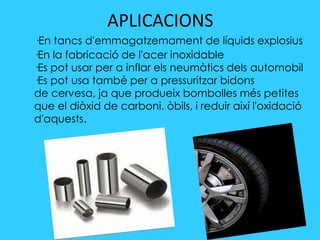 APLICACIONS
·En tancs d'emmagatzemament de líquids explosius
·En la fabricació de l'acer inoxidable
·Es pot usar per a inflar els neumàtics dels automobil
·Es pot usa també per a pressuritzar bidons
de cervesa, ja que produeix bombolles més petites
que el diòxid de carboni. òbils, i reduir així l'oxidació
d'aquests.
 