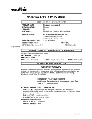 MSDS # 1011 NITROGEN Page 1 of 5
MATERIAL SAFETY DATA SHEET
SECTION 1. PRODUCT IDENTIFICATION
PRODUCT NAME: Nitrogen, compressed
CHEMICAL NAME: Nitrogen
FORMULA: N2
SYNONYMS: Nitrogen gas, Gaseous Nitrogen, GAN
MANUFACTURER: Air Products and Chemicals, Inc.
7201 Hamilton Boulevard
Allentown, PA 18195 - 1501
PRODUCT INFORMATION: 1-800-752-1597
MSDS NUMBER: 1011 REVISION: 5
REVISION DATE: March 1994 REVIEW DATE:
August 1997
SECTION 2. COMPOSITION/INFORMATION ON INGREDIENTS
Nitrogen is sold as pure product > 99%.
CAS NUMBER: 7727-37-9
EXPOSURE LIMITS:
OSHA: Not established ACGIH: Simple asphyxiant NIOSH: Not established
SECTION 3. HAZARDS IDENTIFICATION
EMERGENCY OVERVIEW
Nitrogen is a nontoxic, odorless, colorless, nonflammable compressed gas stored in
cylinders at high pressure. It can cause rapid suffocation when concentrations are
sufficient to reduce oxygen levels below 19.5%. Self Contained Breathing
Apparatus (SCBA) may be required.
EMERGENCY TELEPHONE NUMBERS
800-523-9374 Continental U.S. , Canada and Puerto Rico
610-481-7711 other locations
POTENTIAL HEALTH EFFECTS INFORMATION:
INHALATION: Simple asphyxiant. Nitrogen is nontoxic, but may cause
suffocation by displacing the oxygen in air. Lack of sufficient oxygen can cause
serious injury or death.
EYE CONTACT: No adverse effect.
SKIN CONTACT: No adverse effect.
EXPOSURE INFORMATION:
ROUTE OF ENTRY: Inhalation
TARGET ORGANS: None
 