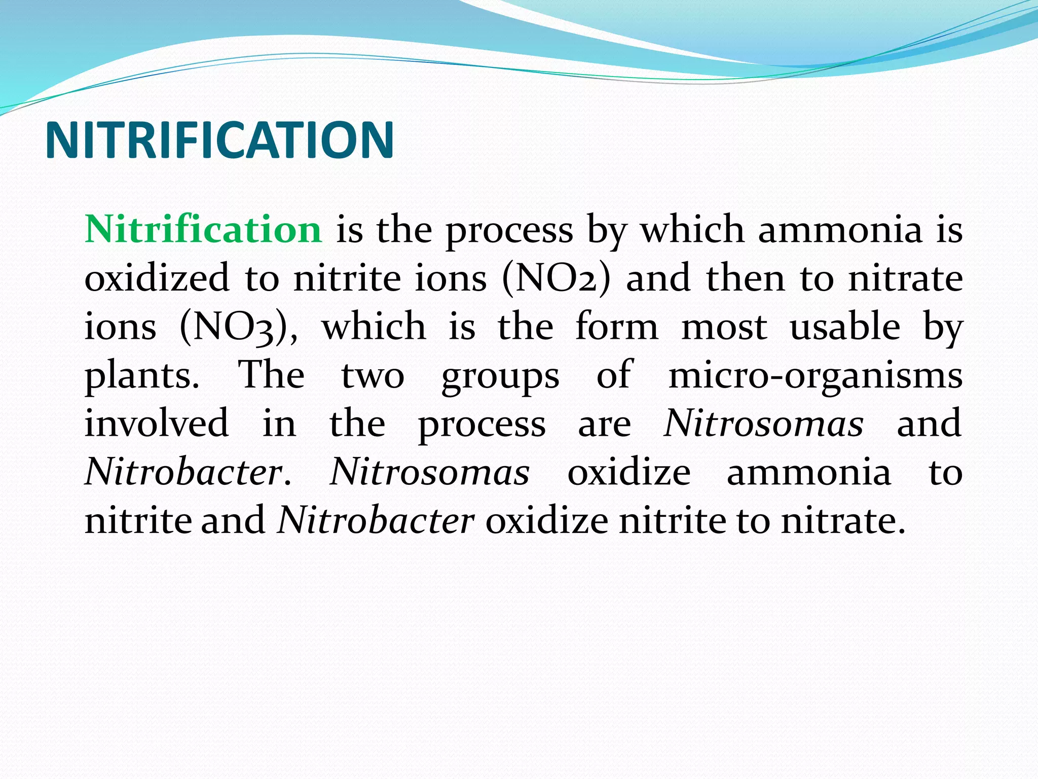 NITRIFICATION
Nitrification is the process by which ammonia is
oxidized to nitrite ions (NO2) and then to nitrate
ions (NO3), which is the form most usable by
plants. The two groups of micro-organisms
involved in the process are Nitrosomas and
Nitrobacter. Nitrosomas oxidize ammonia to
nitrite and Nitrobacter oxidize nitrite to nitrate.
 